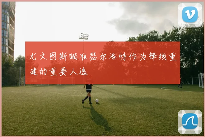 尤文图斯瞄准瑟尔洛特作为锋线重建的重要人选