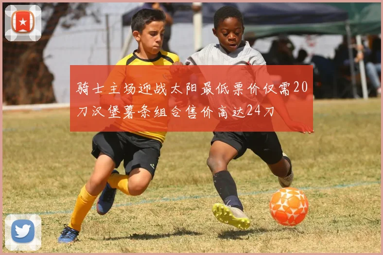 骑士主场迎战太阳最低票价仅需20刀汉堡薯条组合售价高达24刀