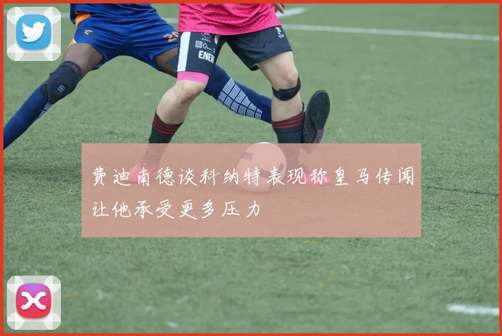 费迪南德谈科纳特表现称皇马传闻让他承受更多压力