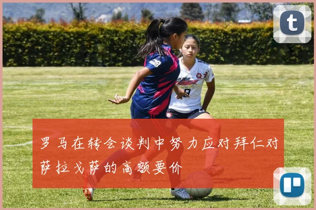 罗马在转会谈判中努力应对拜仁对萨拉戈萨的高额要价