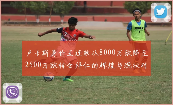 卢卡斯身价五连跌从8000万欧降至2500万欧转会拜仁的辉煌与现状对比