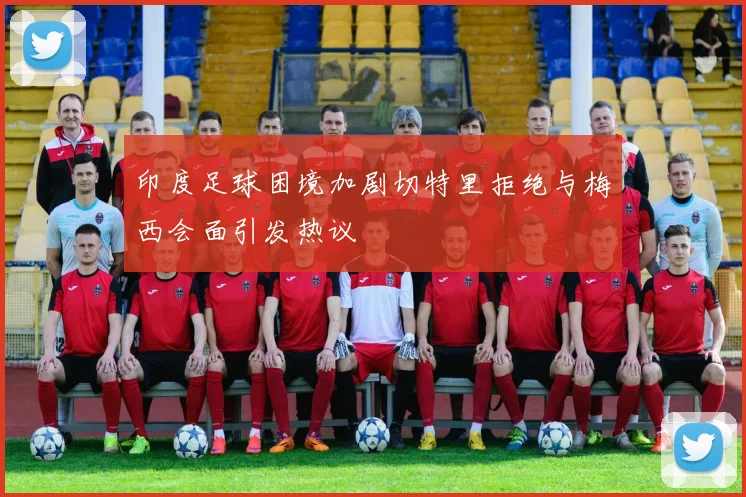 印度足球困境加剧切特里拒绝与梅西会面引发热议