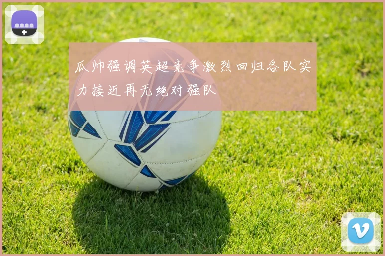 瓜帅强调英超竞争激烈回归各队实力接近再无绝对强队