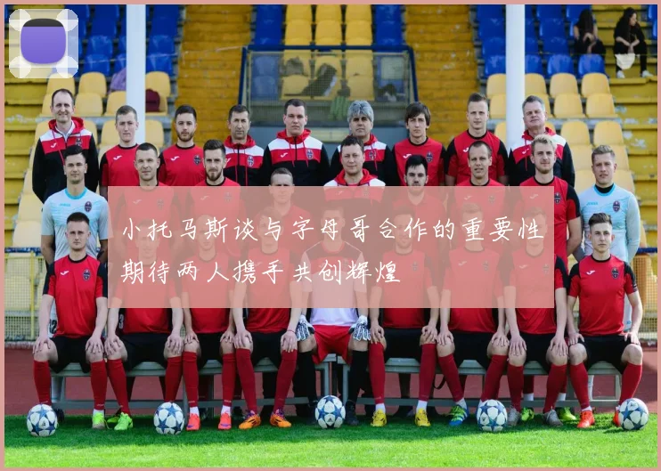 小托马斯谈与字母哥合作的重要性期待两人携手共创辉煌