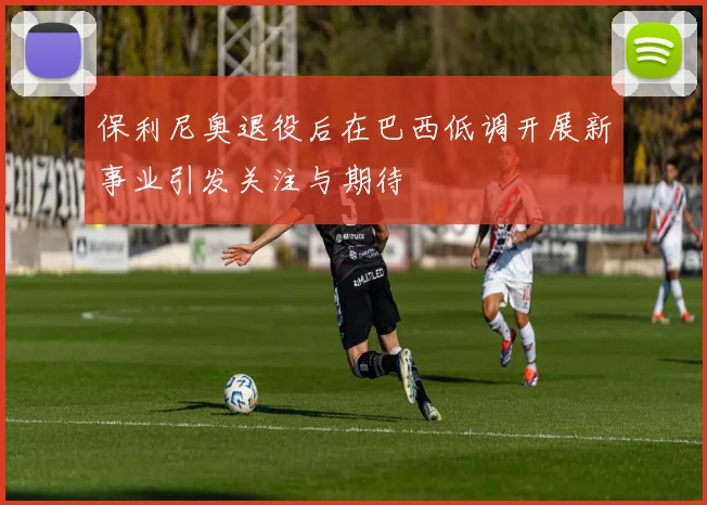 保利尼奥退役后在巴西低调开展新事业引发关注与期待