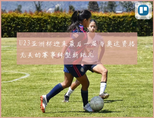 U23亚洲杯迎来最后一届与奥运资格无关的赛事转型新纪元