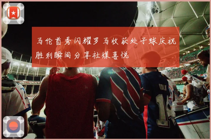 马伦首秀闪耀罗马收获处子球庆祝胜利瞬间分享社媒喜悦