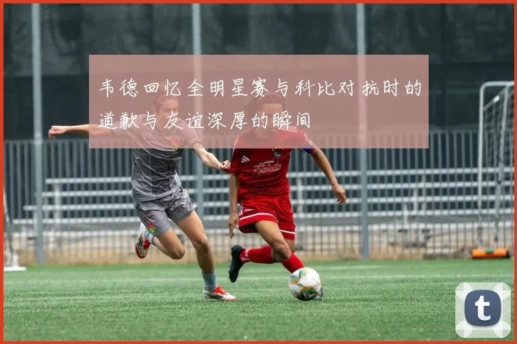 韦德回忆全明星赛与科比对抗时的道歉与友谊深厚的瞬间