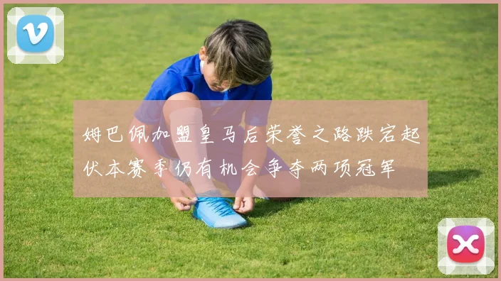 姆巴佩加盟皇马后荣誉之路跌宕起伏本赛季仍有机会争夺两项冠军