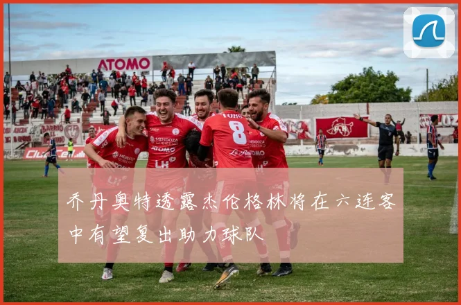 乔丹奥特透露杰伦格林将在六连客中有望复出助力球队