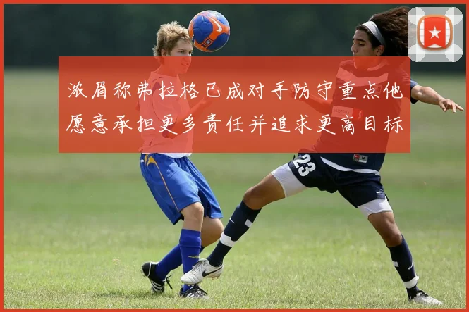 浓眉称弗拉格已成对手防守重点他愿意承担更多责任并追求更高目标