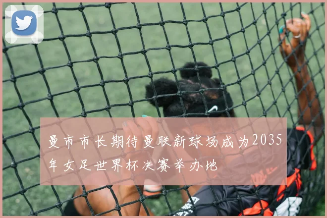 曼市市长期待曼联新球场成为2035年女足世界杯决赛举办地