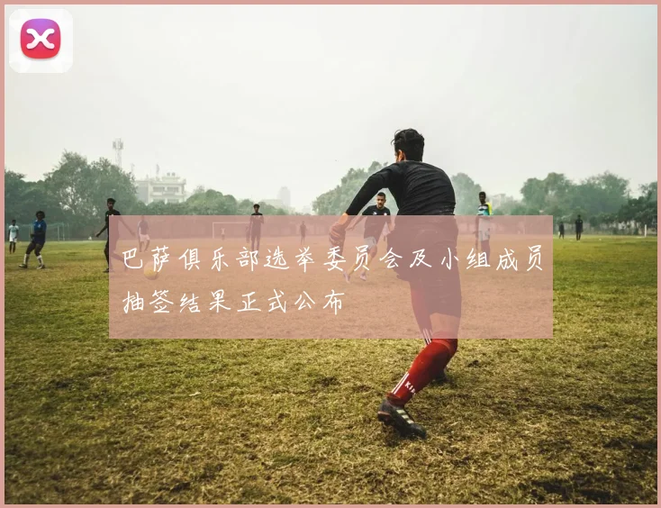 巴萨俱乐部选举委员会及小组成员抽签结果正式公布