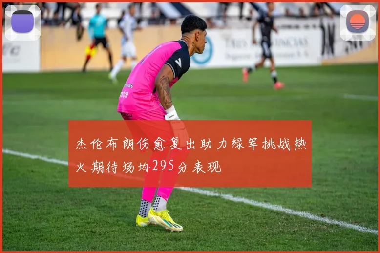 杰伦布朗伤愈复出助力绿军挑战热火期待场均295分表现