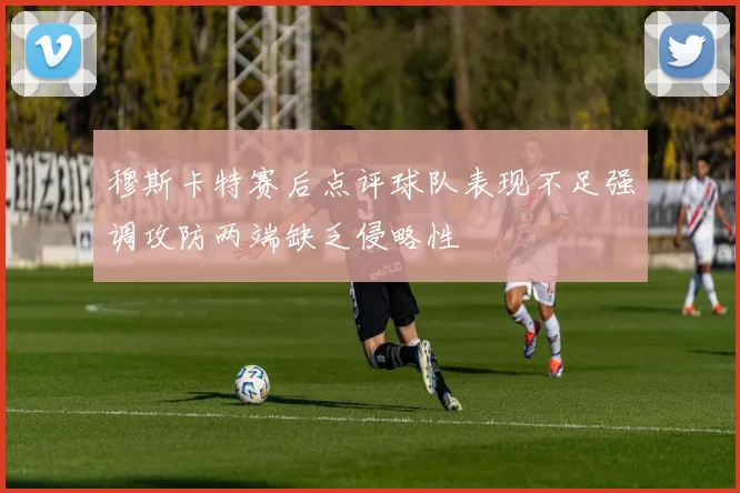 穆斯卡特赛后点评球队表现不足强调攻防两端缺乏侵略性
