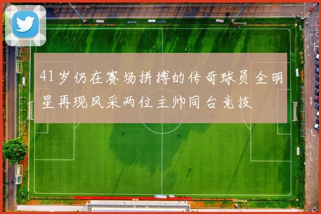 41岁仍在赛场拼搏的传奇球员全明星再现风采两位主帅同台竞技