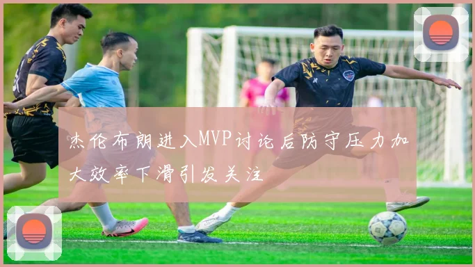 杰伦布朗进入MVP讨论后防守压力加大效率下滑引发关注