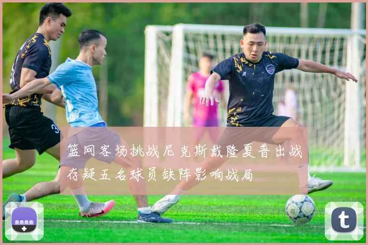 篮网客场挑战尼克斯戴隆夏普出战存疑五名球员缺阵影响战局