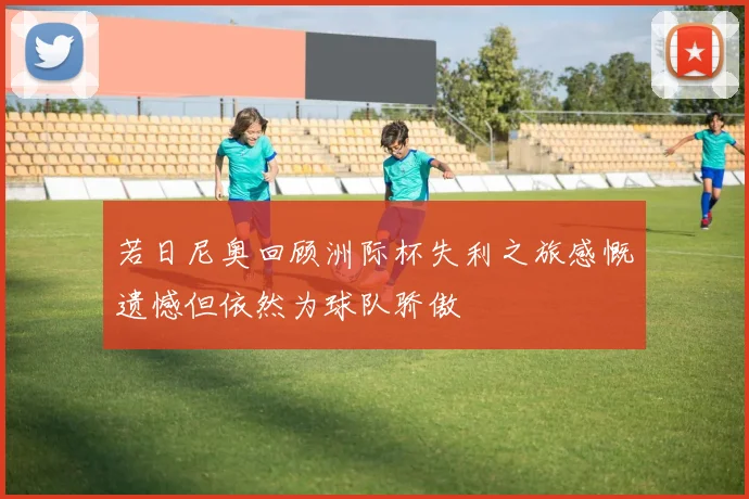 若日尼奥回顾洲际杯失利之旅感慨遗憾但依然为球队骄傲