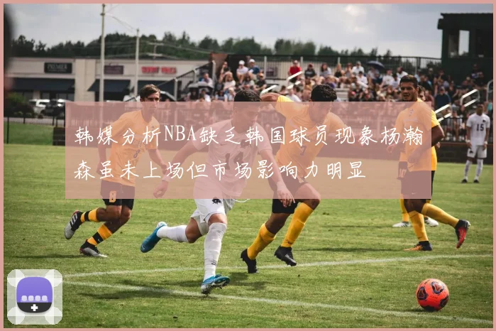 韩媒分析NBA缺乏韩国球员现象杨瀚森虽未上场但市场影响力明显