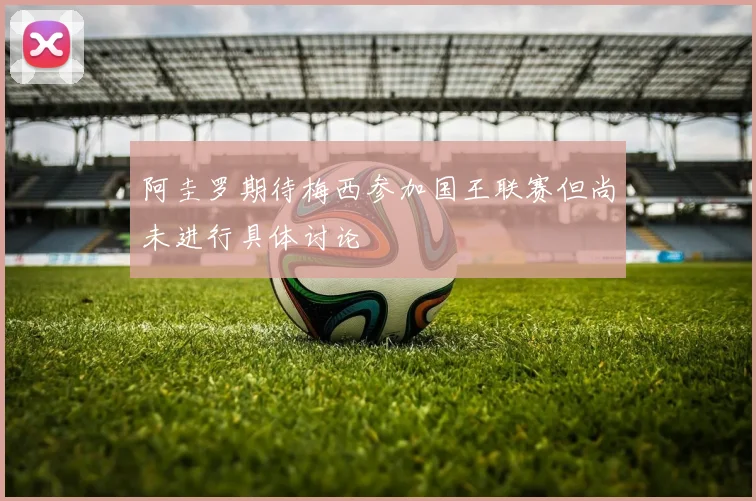 阿圭罗期待梅西参加国王联赛但尚未进行具体讨论