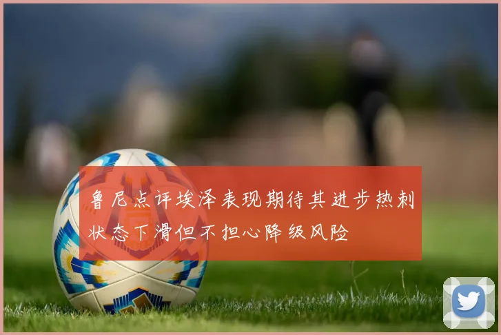 鲁尼点评埃泽表现期待其进步热刺状态下滑但不担心降级风险