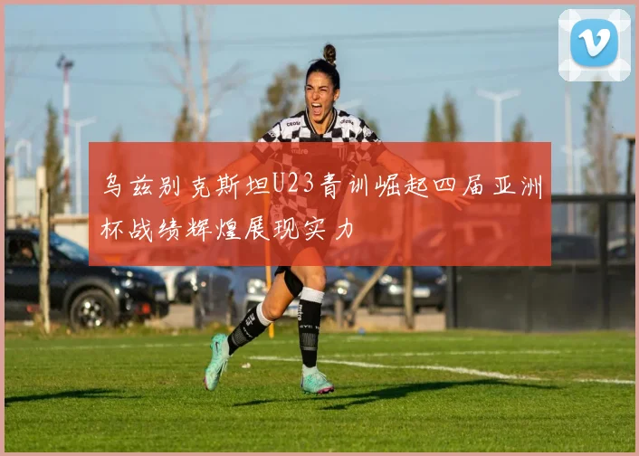 乌兹别克斯坦U23青训崛起四届亚洲杯战绩辉煌展现实力