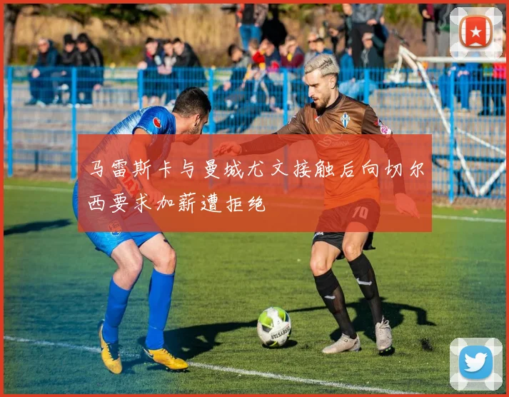 马雷斯卡与曼城尤文接触后向切尔西要求加薪遭拒绝