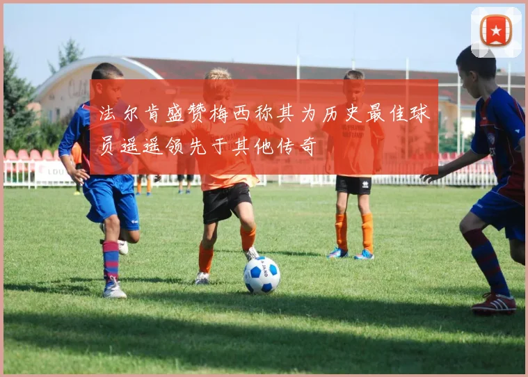 法尔肯盛赞梅西称其为历史最佳球员遥遥领先于其他传奇