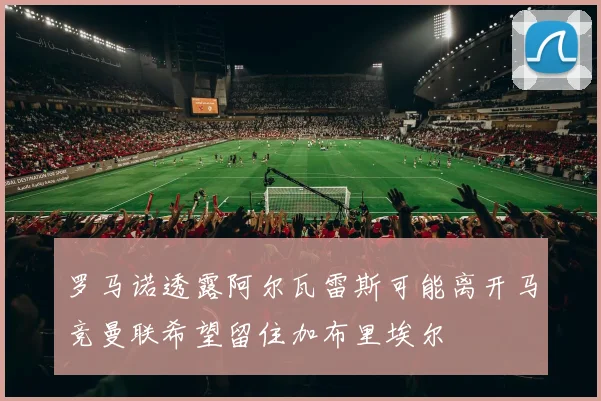 罗马诺透露阿尔瓦雷斯可能离开马竞曼联希望留住加布里埃尔
