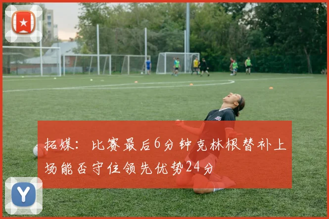 拓媒：比赛最后6分钟克林根替补上场能否守住领先优势24分