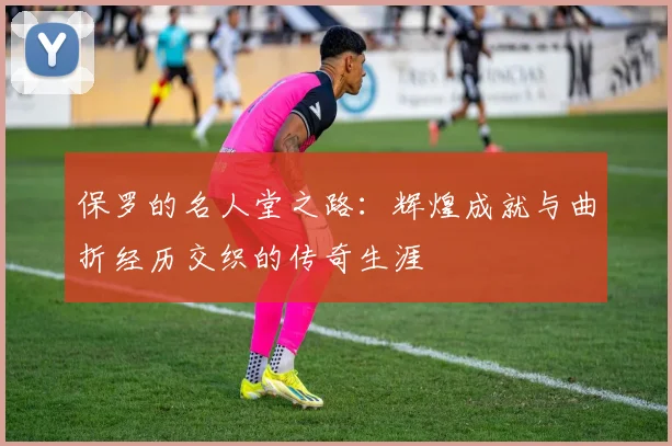 保罗的名人堂之路：辉煌成就与曲折经历交织的传奇生涯