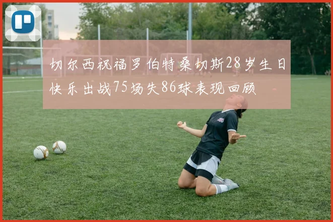 切尔西祝福罗伯特桑切斯28岁生日快乐出战75场失86球表现回顾