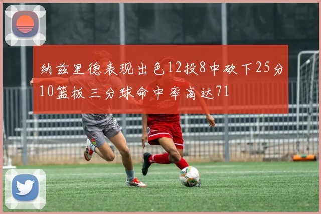 纳兹里德表现出色12投8中砍下25分10篮板三分球命中率高达71