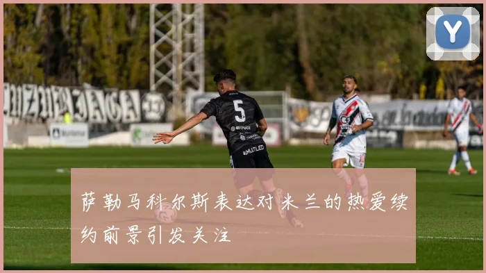 萨勒马科尔斯表达对米兰的热爱续约前景引发关注