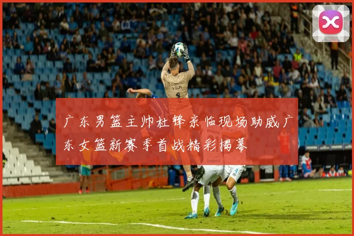 广东男篮主帅杜锋亲临现场助威广东女篮新赛季首战精彩揭幕