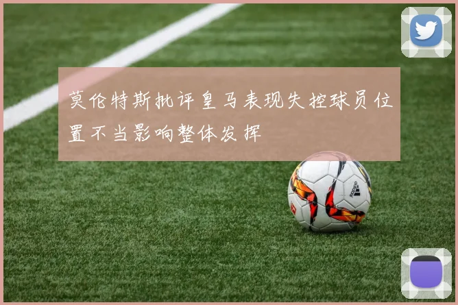 莫伦特斯批评皇马表现失控球员位置不当影响整体发挥