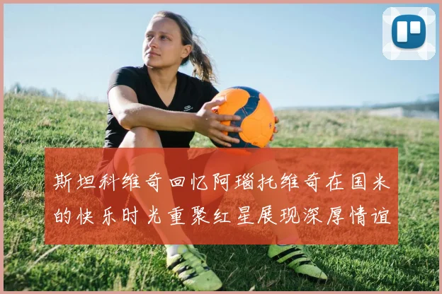 斯坦科维奇回忆阿瑙托维奇在国米的快乐时光重聚红星展现深厚情谊