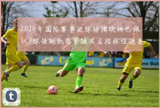 2026年国际赛事进球榜揭晓姆巴佩以9球领跑凯恩紧随其后格林伍德表现出色