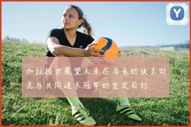 加拉格尔展望未来在马竞的快乐时光与共同追求冠军的坚定目标