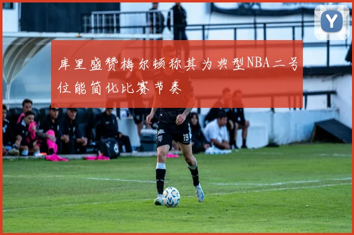 库里盛赞梅尔顿称其为典型NBA二号位能简化比赛节奏