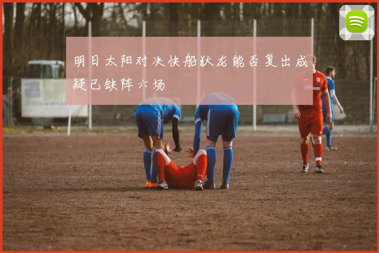 明日太阳对决快船狄龙能否复出成疑已缺阵六场