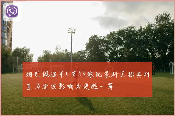 姆巴佩追平C罗59球纪录科贝称其对皇马进攻影响力更胜一筹